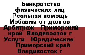 Банкротство физических лиц. Реальная помощь. Избавим от долгов. Арбитраж - Приморский край, Владивосток г. Услуги » Юридические   . Приморский край,Владивосток г.